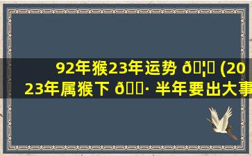 92年猴23年运势 🦆 (2023年属猴下 🌷 半年要出大事)